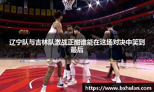 辽宁队与吉林队激战正酣谁能在这场对决中笑到最后
